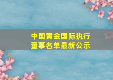 中国黄金国际执行董事名单最新公示