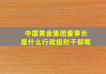 中国黄金集团董事长是什么行政级别干部呢