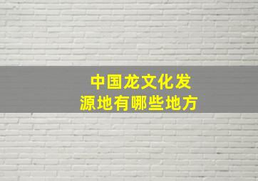 中国龙文化发源地有哪些地方