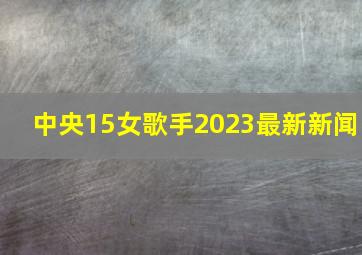 中央15女歌手2023最新新闻