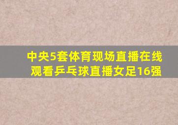 中央5套体育现场直播在线观看乒乓球直播女足16强