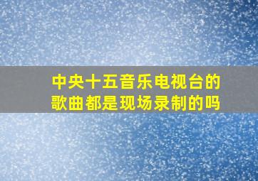 中央十五音乐电视台的歌曲都是现场录制的吗