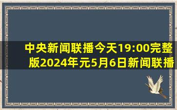 中央新闻联播今天19:00完整版2024年元5月6日新闻联播