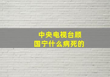 中央电视台顾国宁什么病死的