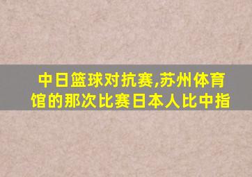 中日篮球对抗赛,苏州体育馆的那次比赛日本人比中指