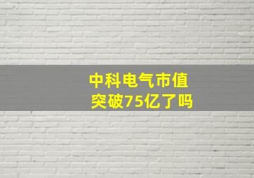 中科电气市值突破75亿了吗