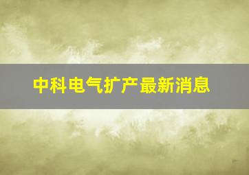 中科电气扩产最新消息