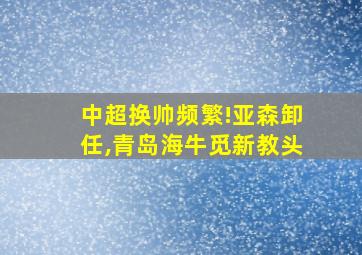 中超换帅频繁!亚森卸任,青岛海牛觅新教头