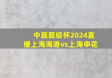 中超超级杯2024直播上海海港vs上海申花