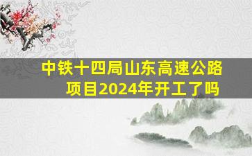 中铁十四局山东高速公路项目2024年开工了吗