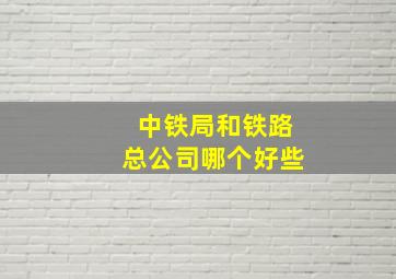 中铁局和铁路总公司哪个好些