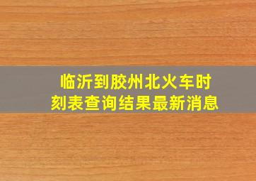 临沂到胶州北火车时刻表查询结果最新消息