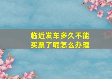 临近发车多久不能买票了呢怎么办理