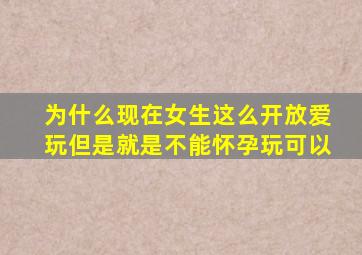 为什么现在女生这么开放爱玩但是就是不能怀孕玩可以