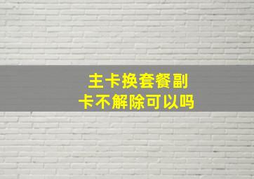 主卡换套餐副卡不解除可以吗