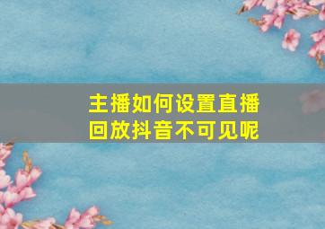 主播如何设置直播回放抖音不可见呢