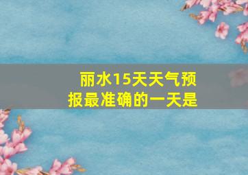 丽水15天天气预报最准确的一天是