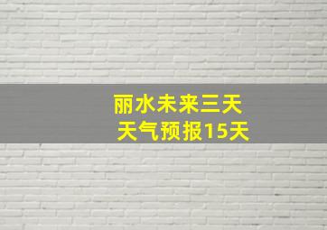 丽水未来三天天气预报15天