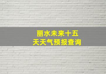 丽水未来十五天天气预报查询