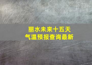 丽水未来十五天气温预报查询最新