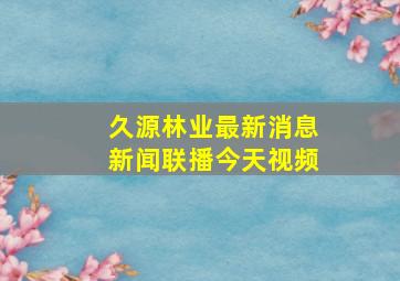 久源林业最新消息新闻联播今天视频