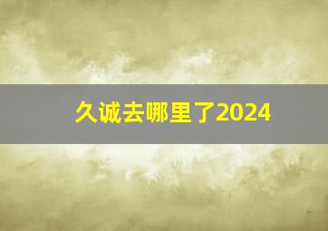 久诚去哪里了2024