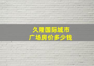 久隆国际城市广场房价多少钱