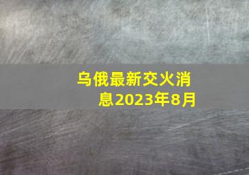 乌俄最新交火消息2023年8月