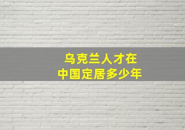 乌克兰人才在中国定居多少年