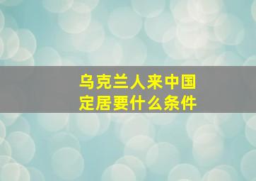 乌克兰人来中国定居要什么条件