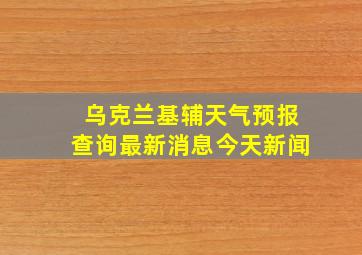 乌克兰基辅天气预报查询最新消息今天新闻