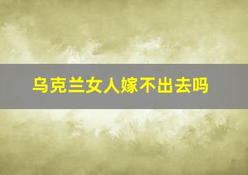 乌克兰女人嫁不出去吗