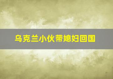 乌克兰小伙带媳妇回国