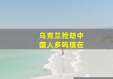 乌克兰抢劫中国人多吗现在