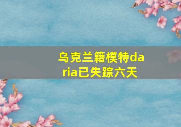 乌克兰籍模特daria已失踪六天