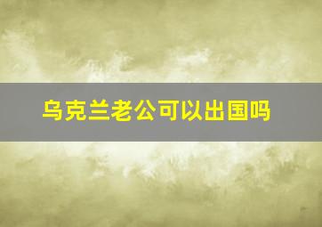 乌克兰老公可以出国吗