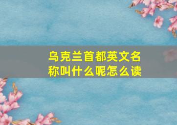 乌克兰首都英文名称叫什么呢怎么读