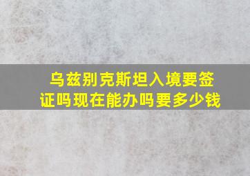 乌兹别克斯坦入境要签证吗现在能办吗要多少钱