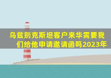 乌兹别克斯坦客户来华需要我们给他申请邀请函吗2023年