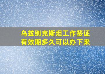 乌兹别克斯坦工作签证有效期多久可以办下来