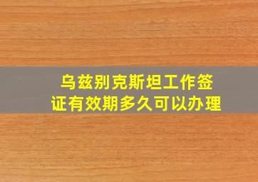 乌兹别克斯坦工作签证有效期多久可以办理