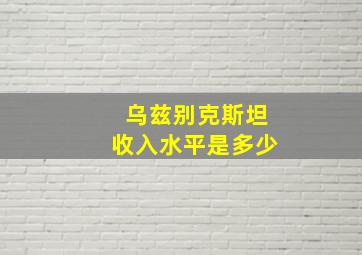 乌兹别克斯坦收入水平是多少