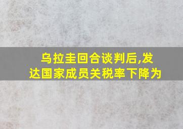 乌拉圭回合谈判后,发达国家成员关税率下降为