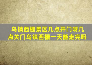 乌镇西栅景区几点开门呀几点关门乌镇西栅一天能走完吗