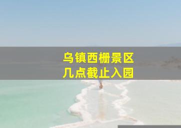 乌镇西栅景区几点截止入园