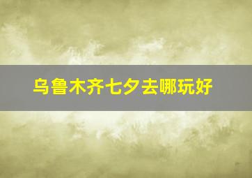 乌鲁木齐七夕去哪玩好