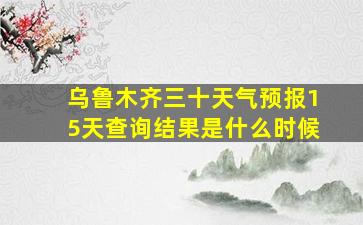 乌鲁木齐三十天气预报15天查询结果是什么时候