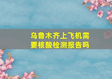 乌鲁木齐上飞机需要核酸检测报告吗