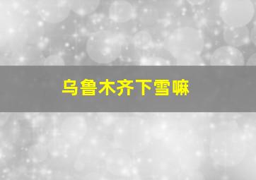 乌鲁木齐下雪嘛