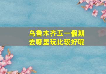 乌鲁木齐五一假期去哪里玩比较好呢